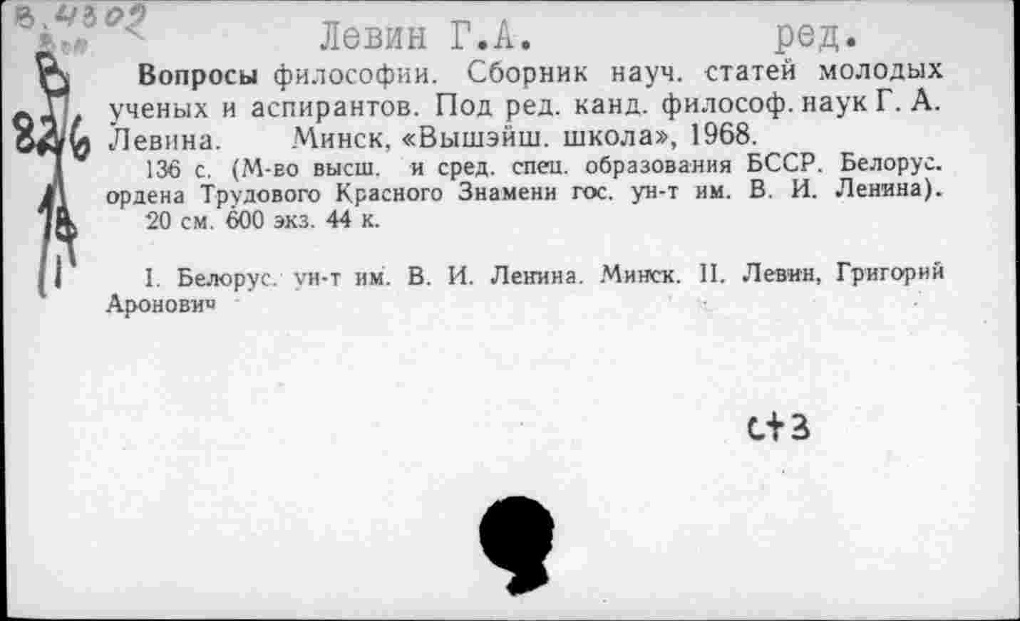 ﻿
Левин Г.А.	ред.
Вопросы философии. Сборник науч, статей молодых . ученых и аспирантов. Под ред. канд. философ, наук Г. А.
Левина. Минск, «Вышэйш. школа», 1968.
136 с. (М-во высш, и сред. спец, образования БССР, ордена Трудового Красного Знамени гос. ун-т им. В. И.
20 см. 600 экз. 44 к.
Белорус.
Ленина).
1. Белорус, ун-т им. В. И. Ленина. Минск. II. Левин, Ароновне
Григорий
